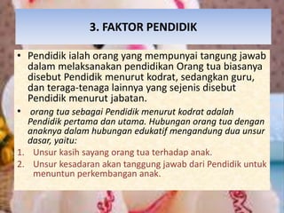 3. FAKTOR PENDIDIK 
• Pendidik ialah orang yang mempunyai tangung jawab 
dalam melaksanakan pendidikan Orang tua biasanya 
disebut Pendidik menurut kodrat, sedangkan guru, 
dan teraga-tenaga lainnya yang sejenis disebut 
Pendidik menurut jabatan. 
• orang tua sebagai Pendidik menurut kodrat adalah 
Pendidik pertama dan utama. Hubungan orang tua dengan 
anaknya dalam hubungan edukatif mengandung dua unsur 
dasar, yaitu: 
1. Unsur kasih sayang orang tua terhadap anak. 
2. Unsur kesadaran akan tanggung jawab dari Pendidik untuk 
menuntun perkembangan anak. 
 
