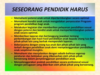 SESEORANG PENDIDIK HARUS 
– Memahami potensi anak untuk diperkembangkan secara optimal 
– Memahami kondisi anak untuk mengadakan penyesuaian Program-program 
pendidikan bagi anak. 
– Melakukan kegiatan dan memberikan pelayanan pendidikan sesuai 
dengan potensi dan kondisi anak untuk memperkembangkan potensi 
anak secara optimal. 
– Memberikan laporan dan bertanggung jawaban tentang 
perkembangan dan hasil-hasil pendidikan anak kepada otang tua dan 
pihak-pihak lain yang berhak memperoleh laporan. 
– Bekerjasama dengan orang tua anak dan pihak-pihak lain yang 
terkait dengan pendidikan anak demi menyelenggarakan pendidikan 
anak seoptimal mungkin. 
– Memahami dan menjalankan dengan sebaik-baiknya segenap 
peraturan dan kebijakan yang dikeluarkan oleh pihak-pihak 
berwenang dalam penyelenggaraan pendidikan anak. 
– Menyelenggarakan praktek pendidikan secara profesional sesuai 
dengan penugasan yang diberikan oleh pihak-pihak yang berwenang. 
 