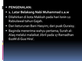  PENGENALAN:
 1. Latar Belakang Nabi Muhammad s.a.w
 Dilahirkan di kota Makkah pada hari Isnin 12
Rabiulawal tahun Gajah.
 Dari keturunan Bani Hasyim; dari puak Quraisy.
 Baginda menerima wahyu pertama; Surah al-
Alaq melalui malaikat Jibril pada 17 Ramadhan
610M di Gua Hira’.
 
