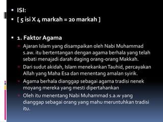  ISI:
 [ 5 isi X 4 markah = 20 markah ]
 1. Faktor Agama
 Ajaran Islam yang disampaikan oleh Nabi Muhammad
s.aw. itu bertentangan dengan agama berhala yang telah
sebati menajadi darah daging orang-orang Makkah.
 Dari sudut akidah, Islam menekankanTauhid, percayakan
Allah yang Maha Esa dan menentang amalan syirik.
 Agama berhala dianggap sebagai agama tradisi nenek
moyang mereka yang mesti dipertahankan
 Oleh itu menentang Nabi Muhammad s.a.w yang
dianggap sebagai orang yang mahu meruntuhkan tradisi
itu.
 