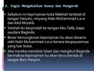 2. Ingin Mengekalkan Kuasa Dan Pengaruh
 Sebelum ini kepimpinan kota Makkah terletak di
tangan Hasyim, moyang Nabi Muhammad s.a.w
dan Abd Mutalib.
 Setelah itu berpindah ke tangan AbuTalib, bapa
saudara Baginda.
 Besar kemungkinan kepimpinan itu akan diwarisi
oleh Nabi Muhammad s.a.w kerana keupayaannya
yang luar biasa.
 Jika mereka memeluk Islam dan mengikut Baginda
bermakna kepimpinan itu akan terus berada di
tangan Bani Hasyim.
 