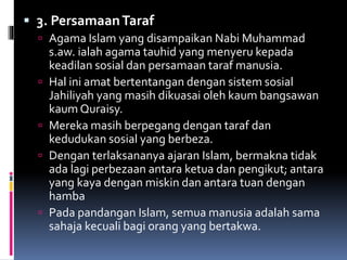  3. PersamaanTaraf
 Agama Islam yang disampaikan Nabi Muhammad
s.aw. ialah agama tauhid yang menyeru kepada
keadilan sosial dan persamaan taraf manusia.
 Hal ini amat bertentangan dengan sistem sosial
Jahiliyah yang masih dikuasai oleh kaum bangsawan
kaum Quraisy.
 Mereka masih berpegang dengan taraf dan
kedudukan sosial yang berbeza.
 Dengan terlaksananya ajaran Islam, bermakna tidak
ada lagi perbezaan antara ketua dan pengikut; antara
yang kaya dengan miskin dan antara tuan dengan
hamba
 Pada pandangan Islam, semua manusia adalah sama
sahaja kecuali bagi orang yang bertakwa.
 