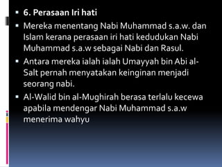  6. Perasaan Iri hati
 Mereka menentang Nabi Muhammad s.a.w. dan
Islam kerana perasaan iri hati kedudukan Nabi
Muhammad s.a.w sebagai Nabi dan Rasul.
 Antara mereka ialah ialah Umayyah bin Abi al-
Salt pernah menyatakan keinginan menjadi
seorang nabi.
 Al-Walid bin al-Mughirah berasa terlalu kecewa
apabila mendengar Nabi Muhammad s.a.w
menerima wahyu
 