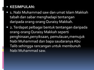  KESIMPULAN:
 1. Nabi Muhammad saw dan umat Islam Makkah
tabah dan sabar menghadapi tentangan
daripada orang-orang Quraisy Makkah.
 2.Terdapat pelbagai bentuk tentangan daripada
orang-orang Quraisy Makkah seperti
penghinaan,penyiksaan, pemulauan,memujuk
Nabi Muhammad dan bapa saudaranya Abu
Talib sehingga rancangan untuk membunuh
Nabi Muhammad saw.
 