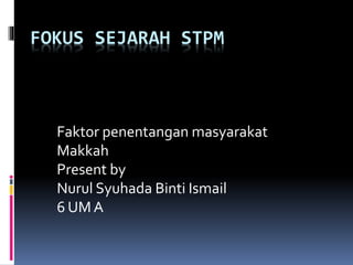 FOKUS SEJARAH STPM
Faktor penentangan masyarakat
Makkah
Present by
Nurul Syuhada Binti Ismail
6 UM A
 
