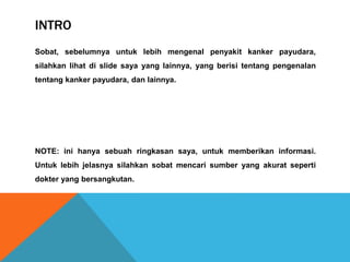 INTRO
Sobat, sebelumnya untuk lebih mengenal penyakit kanker payudara,
silahkan lihat di slide saya yang lainnya, yang berisi tentang pengenalan
tentang kanker payudara, dan lainnya.
NOTE: ini hanya sebuah ringkasan saya, untuk memberikan informasi.
Untuk lebih jelasnya silahkan sobat mencari sumber yang akurat seperti
dokter yang bersangkutan.
 