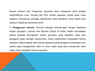 Secara anatomi dan fungsional, payudara akan mengalami atrofi dengan
bertambahnya umur. Kurang dari 25% kanker payudara terjadi pada masa
sebelum menopause sehingga diperkirakan awal terjadinya tumor terjadi jauh
sebelum terjadinya perubahan klinis.
2. Penggunaan hormon: Hormon estrogen berhubungan dengan terjadinya
kanker payudara. Laporan dari Harvard School of Public Health menyatakan
bahwa terdapat peningkatan kanker payudara yang signifikan pada para
pengguna terapi estrogen replacement. Suatu metaanalisis menyatakan bahwa
walaupun tidak terdapat risiko kanker payudara pada pengguna kontrasepsi oral,
wanita yang menggunakan obat ini untuk waktu yang lama mempunyai risiko
tinggi untuk mengalami kanker payudara
 