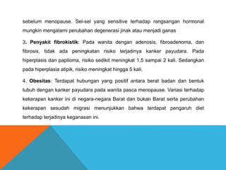 sebelum menopause. Sel-sel yang sensitive terhadap rangsangan hormonal
mungkin mengalami perubahan degenerasi jinak atau menjadi ganas
3. Penyakit fibrokistik: Pada wanita dengan adenosis, fibroadenoma, dan
fibrosis, tidak ada peningkatan risiko terjadinya kanker payudara. Pada
hiperplasis dan papiloma, risiko sedikit meningkat 1,5 sampai 2 kali. Sedangkan
pada hiperplasia atipik, risiko meningkat hingga 5 kali.
4. Obesitas: Terdapat hubungan yang positif antara berat badan dan bentuk
tubuh dengan kanker payudara pada wanita pasca menopause. Variasi terhadap
kekerapan kanker ini di negara-negara Barat dan bukan Barat serta perubahan
kekerapan sesudah migrasi menunjukkan bahwa terdapat pengaruh diet
terhadap terjadinya keganasan ini.
 
