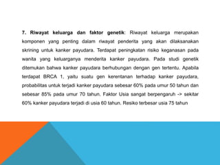 7. Riwayat keluarga dan faktor genetik: Riwayat keluarga merupakan
komponen yang penting dalam riwayat penderita yang akan dilaksanakan
skrining untuk kanker payudara. Terdapat peningkatan risiko keganasan pada
wanita yang keluarganya menderita kanker payudara. Pada studi genetik
ditemukan bahwa kanker payudara berhubungan dengan gen tertentu. Apabila
terdapat BRCA 1, yaitu suatu gen kerentanan terhadap kanker payudara,
probabilitas untuk terjadi kanker payudara sebesar 60% pada umur 50 tahun dan
sebesar 85% pada umur 70 tahun. Faktor Usia sangat berpengaruh -> sekitar
60% kanker payudara terjadi di usia 60 tahun. Resiko terbesar usia 75 tahun
 