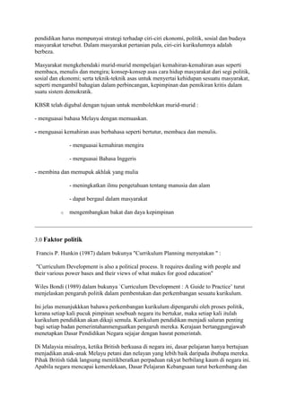 pendidikan harus mempunyai strategi terhadap ciri-ciri ekonomi, politik, sosial dan budaya
masyarakat tersebut. Dalam masyarakat pertanian pula, ciri-ciri kurikulumnya adalah
berbeza.

Masyarakat mengkehendaki murid-murid mempelajari kemahiran-kemahiran asas seperti
membaca, menulis dan mengira; konsep-konsep asas cara hidup masyarakat dari segi politik,
sosial dan ekonomi; serta teknik-teknik asas untuk menyertai kehidupan sesuatu masyarakat,
seperti mengambil bahagian dalam perbincangan, kepimpinan dan pemikiran kritis dalam
suatu sistem demokratik.

KBSR telah digubal dengan tujuan untuk membolehkan murid-murid :

- menguasai bahasa Melayu dengan memuaskan.

- menguasai kemahiran asas berbahasa seperti bertutur, membaca dan menulis.

               - menguasai kemahiran mengira

               - menguasai Bahasa Inggeris

- membina dan memupuk akhlak yang mulia

               - meningkatkan ilmu pengetahuan tentang manusia dan alam

               - dapat bergaul dalam masyarakat

           o   mengembangkan bakat dan daya kepimpinan



3.0 Faktor politik

Francis P. Hunkin (1987) dalam bukunya "Currikulum Planning menyatakan " :

 "Curriculum Development is also a political process. It requires dealing with people and
their various power bases and their views of what makes for good education"

Wiles Bondi (1989) dalam bukunya `Curriculum Development : A Guide to Practice’ turut
menjelaskan pengaruh politik dalam pembentukan dan perkembangan sesuatu kurikulum.

Ini jelas menunjukkkan bahawa perkembangan kurikulum dipengaruhi oleh proses politik,
kerana setiap kali pucuk pimpinan sesebuah negara itu bertukar, maka setiap kali itulah
kurikulum pendidikan akan dikaji semula. Kurikulum pendidikan menjadi saluran penting
bagi setiap badan pemerintahanmenguatkan pengaruh mereka. Kerajaan bertanggungjawab
menetapkan Dasar Pendidikan Negara sejajar dengan hasrat pemerintah.

Di Malaysia misalnya, ketika British berkuasa di negara ini, dasar pelajaran hanya bertujuan
menjadikan anak-anak Melayu petani dan nelayan yang lebih baik daripada ibubapa mereka.
Pihak British tidak langsung menitikberatkan perpaduan rakyat berbilang kaum di negara ini.
Apabila negara mencapai kemerdekaan, Dasar Pelajaran Kebangsaan turut berkembang dan
 