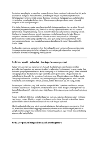 Perubahan yang begitu pesat dalam masyarakat dan dunia membuat kurikulum hari ini perlu
disesuaikan mengikut peredaran masa. Sehubungan dengan itu perancang kurikulum
bertanggungjawab menyemak semula dari masa ke semasa. Pengguguran, perubahan atau
pertambahan terhadap kurikulum harus dilakukan mengikut peredaran masa, kehendak
masyarakat dan kemajuan negara.

Kita hidup dalam masyarakat yang berubah-ubah, iaitu pengetahuan baru sentiasa ditemui,
sementara pengetahuan lama yang dibuktikan kurang tepat diperkemaskinikan. Masalah
pertambahan pengetahuan yang banyak menimbulkan masalah pemilihan apa yang hendak
dipelajari serta pertimbangan semula bagaimana pembelajaran harus berlaku. Dengan
menyedari bahawa murid-murid harus disediakan untuk menyesuaikan diri dengan
permintaan masyarakat yang cepat berubah, guru-guru dan perancang kurikulum harus
menyemak semula apa yang mereka kemukakan kepada murid-murid (Kamaruddin Hj.
Husin, 1994).

Berdasarkan maklumat yang diperolehi daripada pelaksana kurikulum harus sentiasa peka
dengan perubahan yang timbul serta bersedia mencari penyelesaian dalam mengubah
kurikulum merupakan orang yang penting dalam



7.0 Faktor murid , kehendak , dan keperluan masyarakat

Pelajar sebagai individu mempunyai kehendak dan keperluan asas ytang melibatkan
kehendak dan keperluan asa yang melibatkan keselamatan, kasih sayang, bermasyarakat dan
kehendak penyempurnaan kendiri. Kurikulum yang akan dibentuk sewajarnya dapat memberi
ilmu pengetahuan dan kemahiran agar kehendak dan keperluannya sebagai muriod dan
individu dapat dipenuhi. Ini bermakna, kurikulum yang dibentuk akan menyediakan segala
ilmu pengetrahuan dan kemahiran yang merangsang perkembangan potensi mereka secara
menyeluruh iaitu merangkmi intelek, jasmani, rohani dan sosial( Ee Ah Meng, 1995).

Perancangan kurikulum yang baik sentiasa mengambil kira keperluan murid serta mampu
memberi faedah secara menyeluruh. Ini bermakna faktor minat dan perkembangan individu
dalam bidang kognitif, psikomotor dan afektif perlu difikirkan semasa membentuk kurikulum
tersebut.

Kajian hendaklah dilakukan terhadap keperlun individu, sekurang-kurangnya dari peringkat
bayi hingga remaja. Hasilnya, segala keperluan tersebut dapat diserapkan ke dalam sistem
pendidikan itu dan dilaksanakan di sekolah-sekolah dengan berkesan.

Murid adalah individu yang bakal menjadi sebahagian daripada anggota masyarakat. Oleh
itu, kurikulum haruslah bertanggungjawab menyediakan murid-murid dengan pendidikan
yang berkaitan dengan masyarakat di mana mereka tinggal dan juga bentuk masyarakat yang
akan mereka hadapi kelak.



8.0 Faktor perkembangan ilmu dan kepentingannya
 