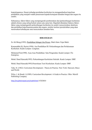 kepentingannya. Hasrat terhadap perubahan kurikulum itu menggambarkan keperluan
pendidikan yang menjadi wadah peneerusan kepada kemajuan tamadun bangsa dan negara itu
sendiri.

Sebenarnya, faktor-faktor yang mempengaruhi pembentukan dan [perkembangan kurikulum
adalah elemen yang saling berkait antara satu sama lain. Dapatlah dikatakan bahawa faktor-
faktor yang mempengaruhi perkembangan kurikulum itu sendiri mencerminkan idealisme
dan perubahan keperluanmasyarakat dan negara, melalui institusi persekolahan yang akan
meneruskan kebudayaan atau mencetuskan tamadun baru.



                                     BIBLIOGRAFI

Ee Ah Meng.(1995). Pendidikan Sebagai Atu Proses. Shah Alam: Fajar Bakti.

Kamaruddin Hj. Husin.(1994). Asa Pendidikan III: Perkembangan dan Perlaksanaan
Kurikulum. Kuala Lumpur: Longman.

Mohamed Nor(1990). Asas-Asas Pendidikan: Satu Pengenalan. Kuala Lumpur: Flo
Enterprise.

Mohd. Daud Hamzah(1995). Perkembangan Kurikulum Sekolah. Kuala Lumpur: DBP.

Mohd. Daud Hamzah(1995).Penerokaan Teori Kurikulum. Kuala Lumpur: DBP.

Taba. H. (1962). Curriculum Development - Theory & Practise. New York: Harcourt, Brace
and World.

Wiles. J. & Bondi. J.(1989). Curriculum Development: A Guide to Practice. Ohio: Merrill
Publishing Company

http://mujahid.tripod.com/math4.html 17/3/2013
 