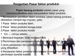 Pengertian Pasar faktor produksi 
Pasar barang produksi adalah pasar yang 
memperjualbelikan atau menyediakan faktor produksi. 
 Berdasarkan pemilikan faktor produksi, pasar barang produksi 
dibedakan menjadi tiga macam, yaitu: 
1 Pasar faktor produksi alam, 
2 Pasar faktor produksi tenaga kerja 
3.Pasar faktor produksi modal. 
 Ciri – cirinya adalah: 
1.Berwujud kegiatan, tidak berwujud fisik. 
2.Permintaan dan penawaran dilakukan dalam jumlah besar. 
3.Jenis penawaran dan permintaan sesuai dengan produksi 
yang dihasilkan. 
4.Penawaran faktor produksi bisa berupa monopoli sementara 
permintaan bersifat kolektif. 
 