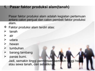 1. Pasar faktor produksi alam(tanah) 
Pasar faktor produksi alam adalah kegiatan pertemuan 
antara calon penjual dan calon pembeli faktor produksi 
alam. 
 Faktor produksi alam terdiri atas: 
 tanah 
 air 
 udara 
 hewan 
 tumbuhan 
 barang tambang 
 panas bumi. 
Jadi, semakin tinggi permintaan semakin tinggi harga 
atau sewa tanah, dan sebaliknya. 
 
