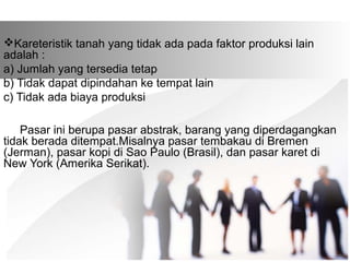 Kareteristik tanah yang tidak ada pada faktor produksi lain 
adalah : 
a) Jumlah yang tersedia tetap 
b) Tidak dapat dipindahan ke tempat lain 
c) Tidak ada biaya produksi 
Pasar ini berupa pasar abstrak, barang yang diperdagangkan 
tidak berada ditempat.Misalnya pasar tembakau di Bremen 
(Jerman), pasar kopi di Sao Paulo (Brasil), dan pasar karet di 
New York (Amerika Serikat). 
 