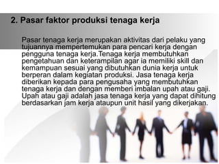 2. Pasar faktor produksi tenaga kerja 
Pasar tenaga kerja merupakan aktivitas dari pelaku yang 
tujuannya mempertemukan para pencari kerja dengan 
pengguna tenaga kerja.Tenaga kerja membutuhkan 
pengetahuan dan keterampilan agar ia memiliki skill dan 
kemampuan sesuai yang dibutuhkan dunia kerja untuk 
berperan dalam kegiatan produksi. Jasa tenaga kerja 
diberikan kepada para pengusaha yang membutuhkan 
tenaga kerja dan dengan memberi imbalan upah atau gaji. 
Upah atau gaji adalah jasa tenaga kerja yang dapat dihitung 
berdasarkan jam kerja ataupun unit hasil yang dikerjakan. 
 