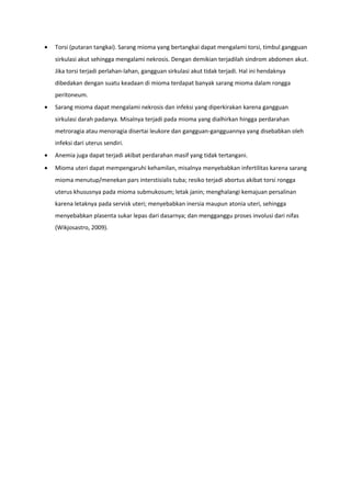 • Torsi (putaran tangkai). Sarang mioma yang bertangkai dapat mengalami torsi, timbul gangguan
sirkulasi akut sehingga mengalami nekrosis. Dengan demikian terjadilah sindrom abdomen akut.
Jika torsi terjadi perlahan-lahan, gangguan sirkulasi akut tidak terjadi. Hal ini hendaknya
dibedakan dengan suatu keadaan di mioma terdapat banyak sarang mioma dalam rongga
peritoneum.
• Sarang mioma dapat mengalami nekrosis dan infeksi yang diperkirakan karena gangguan
sirkulasi darah padanya. Misalnya terjadi pada mioma yang dialhirkan hingga perdarahan
metroragia atau menoragia disertai leukore dan gangguan-gangguannya yang disebabkan oleh
infeksi dari uterus sendiri.
• Anemia juga dapat terjadi akibat perdarahan masif yang tidak tertangani.
• Mioma uteri dapat mempengaruhi kehamilan, misalnya menyebabkan infertilitas karena sarang
mioma menutup/menekan pars interstisialis tuba; resiko terjadi abortus akibat torsi rongga
uterus khususnya pada mioma submukosum; letak janin; menghalangi kemajuan persalinan
karena letaknya pada servisk uteri; menyebabkan inersia maupun atonia uteri, sehingga
menyebabkan plasenta sukar lepas dari dasarnya; dan mengganggu proses involusi dari nifas
(Wikjosastro, 2009).
 