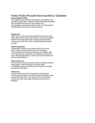 Faktor Risiko Penyakit Kencing Manis / Diabetes
Kurang Aktiviti Fizikal
Tidak aktif/bersenam berkait rapat dengan peningkatan risiko
penyakit kencing manis. Senaman dapat melindungi seseorang
dari mendapat kencing manis iaitu dengan cara
meningkatkan kesan atau sensitiviti insulin. Ini terjadi dengan
mengurangkan berat badan melalui senaman.
Kegemukan
Kegemukan mempunyai risiko penyakit kencing manis yang
tinggi. Berat badan mempunyai pengaruh yang kuat terhadap
kesihatan kita sepanjang hayat. Orang yang gemuk pada
amnya kurang sihat dan mudah terdedah kepada berbagai
penyakit.
Faktor Pemakanan
Pengambilan makanan yang banyak lemak dan kurang
serat mempunyai risiko yang tinggi untuk mendapat
kencing manis. Kekurangan zat makanan di peringkat awal
umur seseorang itu juga boleh meningkatkan peluang yang
sama. Walaubagaimanapun, kesan buruk dari pemakanan ini
berbeza antara individu.
Faktor Keturunan
Kencing manis mempunyai kaitan yang kuat dengan pertalian
kekeluargaan. Kajian keluarga dan kembar telah
membuktikan dengan kukuhnya peranan keturunan dengan
penyakit kencing manis.
Faktor Lain
Antaranya ialah umur dan bangsa atau kumpulan etnik
mempunyai hubungkait yang rapat dengan peningkatan risiko
penyakit kencing manis. Umur yang lanjut dan etnik India
mempunyai risiko yang tinggi terhadap kencing manis di
Malaysia.
 