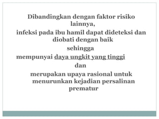 Dibandingkan dengan faktor risiko
lainnya,
infeksi pada ibu hamil dapat dideteksi dan
diobati dengan baik
sehingga
mempunyai daya ungkit yang tinggi
dan
merupakan upaya rasional untuk
menurunkan kejadian persalinan
prematur
 