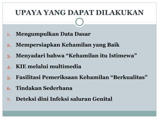 UPAYA YANG DAPAT DILAKUKAN
1. Mengumpulkan Data Dasar
2. Mempersiapkan Kehamilan yang Baik
3. Menyadari bahwa “Kehamilan itu Istimewa”
4. KIE melalui multimedia
5. Fasilitasi Pemeriksaan Kehamilan “Berkualitas”
6. Tindakan Sederhana
7. Deteksi dini Infeksi saluran Genital
 