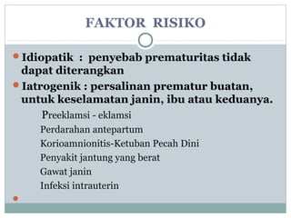 FAKTOR RISIKO
Idiopatik : penyebab prematuritas tidak
dapat diterangkan
Iatrogenik : persalinan prematur buatan,
untuk keselamatan janin, ibu atau keduanya.
Preeklamsi - eklamsi
Perdarahan antepartum
Korioamnionitis-Ketuban Pecah Dini
Penyakit jantung yang berat
Gawat janin
Infeksi intrauterin

 