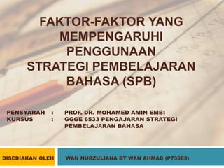 FAKTOR-FAKTOR YANG
MEMPENGARUHI
PENGGUNAAN
STRATEGI PEMBELAJARAN
BAHASA (SPB)
PENSYARAH : PROF. DR. MOHAMED AMIN EMBI
KURSUS : GGGE 6533 PENGAJARAN STRATEGI
PEMBELAJARAN BAHASA
DISEDIAKAN OLEH WAN NURZULIANA BT WAN AHMAD (P73683)
 