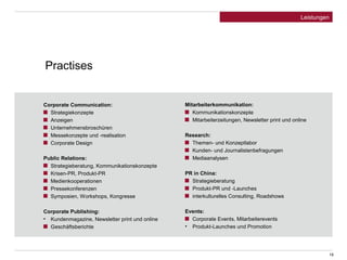 19 
Leistungen 
Corporate Communication: 
Strategiekonzepte 
Anzeigen 
Unternehmensbroschüren 
Messekonzepte und -realisation 
Corporate Design 
Public Relations: 
Strategieberatung, Kommunikationskonzepte 
Krisen-PR, Produkt-PR 
Medienkooperationen 
Pressekonferenzen 
Symposien, Workshops, Kongresse 
Corporate Publishing: 
• Kundenmagazine, Newsletter print und online 
Geschäftsberichte 
Mitarbeiterkommunikation: 
Kommunikationskonzepte 
Mitarbeiterzeitungen, Newsletter print und online 
Research: 
Themen- und Konzeptlabor 
Kunden- und Journalistenbefragungen 
Mediaanalysen 
PR in China: 
Strategieberatung 
Produkt-PR und -Launches 
interkulturelles Consulting, Roadshows 
Events: 
Corporate Events, Mitarbeiterevents 
• Produkt-Launches und Promotion 
Practises 
 