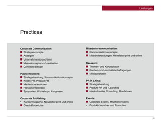 Practices 
22 
Leistungen 
Corporate Communication: 
Strategiekonzepte 
Anzeigen 
Unternehmensbroschüren 
Messekonzepte und -realisation 
Corporate Design 
Public Relations: 
Strategieberatung, Kommunikationskonzepte 
Krisen-PR, Produkt-PR 
Medienkooperationen 
Pressekonferenzen 
Symposien, Workshops, Kongresse 
Corporate Publishing: 
• Kundenmagazine, Newsletter print und online 
Geschäftsberichte 
Mitarbeiterkommunikation: 
Kommunikationskonzepte 
Mitarbeiterzeitungen, Newsletter print und online 
Research: 
Themen- und Konzeptlabor 
Kunden- und Journalistenbefragungen 
Mediaanalysen 
PR in China: 
Strategieberatung 
Produkt-PR und -Launches 
interkulturelles Consulting, Roadshows 
Events: 
Corporate Events, Mitarbeiterevents 
• Produkt-Launches und Promotion 
 