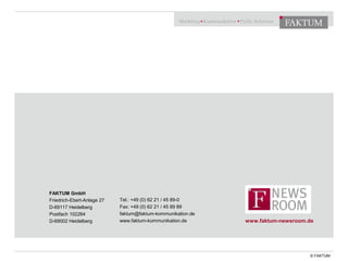 FAKTUM GmbH 
Friedrich-Ebert-Anlage 27 
D-69117 Heidelberg 
Postfach 102264 
D-69002 Heidelberg 
Tel.: +49 (0) 62 21 / 45 89-0 
Fax: +49 (0) 62 21 / 45 89 89 
faktum@faktum-kommunikation.de 
www.faktum-kommunikation.de 
www.faktum-newsroom.de 
© FAKTUM 

