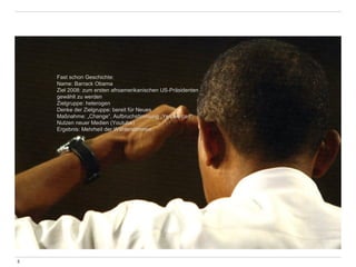 5 
Fast schon Geschichte: 
Name: Barrack Obama 
Ziel 2008: zum ersten afroamerikanischen US-Präsidenten 
gewählt zu werden 
Zielgruppe: heterogen 
Denke der Zielgruppe: bereit für Neues 
Maßnahme: „Change“, Aufbruchstimmung „Yes we can“, 
Nutzen neuer Medien (Youtube) 
Ergebnis: Mehrheit der Wählerstimmen 
 
