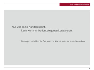 Nur wer seine Kunden kennt, 
FAKTUM Market Research 
kann Kommunikation zielgenau konzipieren. 
Aussagen verfehlen ihr Ziel, wenn unklar ist, wen sie erreichen sollen. 
8 
 