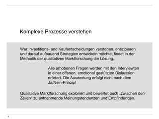 Komplexe Prozesse verstehen 
9 
Wer Investitions- und Kaufentscheidungen verstehen, antizipieren 
und darauf aufbauend Strategien entwickeln möchte, findet in der 
Methodik der qualitativen Marktforschung die Lösung. 
Alle erhobenen Fragen werden mit den Interviewten 
in einer offenen, emotional gestützten Diskussion 
erörtert. Die Auswertung erfolgt nicht nach dem 
Ja/Nein-Prinzip! 
Qualitative Marktforschung exploriert und bewertet auch „zwischen den 
Zeilen“ zu entnehmende Meinungstendenzen und Empfindungen. 
 
