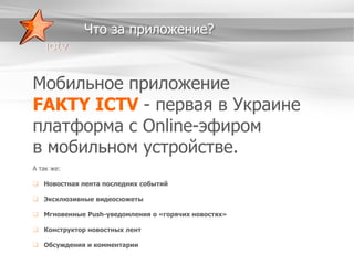 Что за приложение?

Мобильное приложение
FAKTY ICTV - первая в Украине
платформа c Online-эфиром
в мобильном устройстве.
А так же:

 Новостная лента последних событий
 Эксклюзивные видеосюжеты
 Мгновенные Push-уведомления о «горячих новостях»
 Конструктор новостных лент
 Обсуждения и комментарии

 
