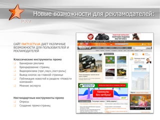 Новые возможности для рекламодателей:

САЙТ FAKTY.ICTV.UA ДАЕТ РАЗЛИЧНЫЕ
ВОЗМОЖНОСТИ ДЛЯ ПОЛЬЗОВАТЕЛЕЙ И
РЕКЛАМОДАТЕЛЕЙ
Классические инструменты промо
 Баннерная реклама
 Брендирование страниц
 Видеореклама (пре-,пауз-,пост-ролы)
 Вывод кнопок на главной странице
 Публикация новостей в разделе «Новости
компаний»
 Мнение эксперта

Нестандартные инструменты промо
 Опросы
 Создание промо-страниц

 