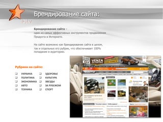 Брендирование сайта:
Брендирование сайта –
один из самых эффективных инструментов продвижения
Продукта в Интернете.
На сайте возможно как брендирование сайта в целом,
так и отдельных его рубрик, что обеспечивает 100%
попадание в аудиторию.

Рубрики на сайте:






УКРАИНА
ПОЛИТИКА
ЭКОНОМИКА
АВТО
ТЕХНИКА







ЗДОРОВЬЕ
КУЛЬТУРА
ЗВЕЗДЫ
ЗА РУБЕЖОМ
СПОРТ

 