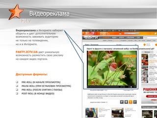 Видеореклама
Видеореклама в Интернете набирает
обороты и дает дополнительную
возможность завоевать аудиторию
не только на телевидении,
но и в Интернете.

FAKTY.ICTV.UA дает уникальную

возможность разместить свою рекламу
на каждом видео портала.

Доступные форматы:





PRE-ROLL (В НАЧАЛЕ ПРОСМОТРА)
PAUSE-ROLL (ПРИ ОСТАНОВКЕ ПРОСМОТРА)
PRE-ROLL (ПОСЛЕ СНЯТИЯ С ПАУЗЫ)
POST-ROLL (В КОНЦЕ ВИДЕО)

 