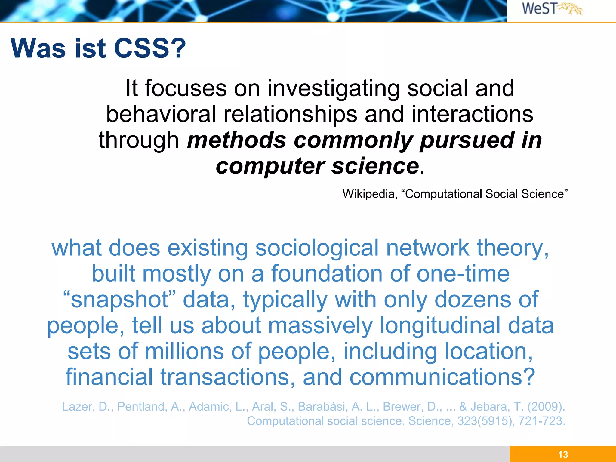 13
Was ist CSS?
It focuses on investigating social and
behavioral relationships and interactions
through methods commonly pursued in
computer science.
Wikipedia, “Computational Social Science”
what does existing sociological network theory,
built mostly on a foundation of one-time
“snapshot” data, typically with only dozens of
people, tell us about massively longitudinal data
sets of millions of people, including location,
financial transactions, and communications?
Lazer, D., Pentland, A., Adamic, L., Aral, S., Barabási, A. L., Brewer, D., ... & Jebara, T. (2009).
Computational social science. Science, 323(5915), 721-723.
 