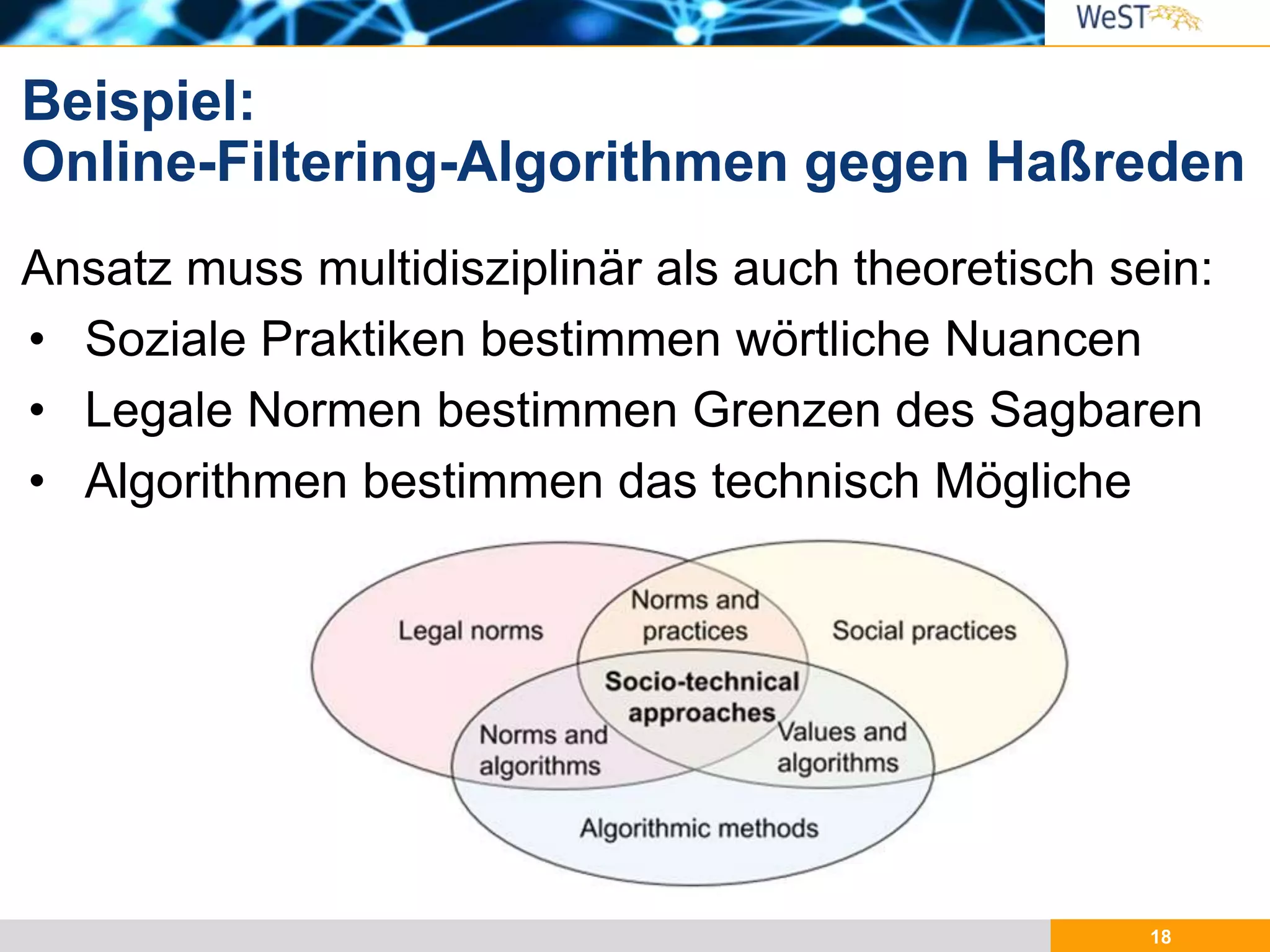 18
Ansatz muss multidisziplinär als auch theoretisch sein:
• Soziale Praktiken bestimmen wörtliche Nuancen
• Legale Normen bestimmen Grenzen des Sagbaren
• Algorithmen bestimmen das technisch Mögliche
Beispiel:
Online-Filtering-Algorithmen gegen Haßreden
 