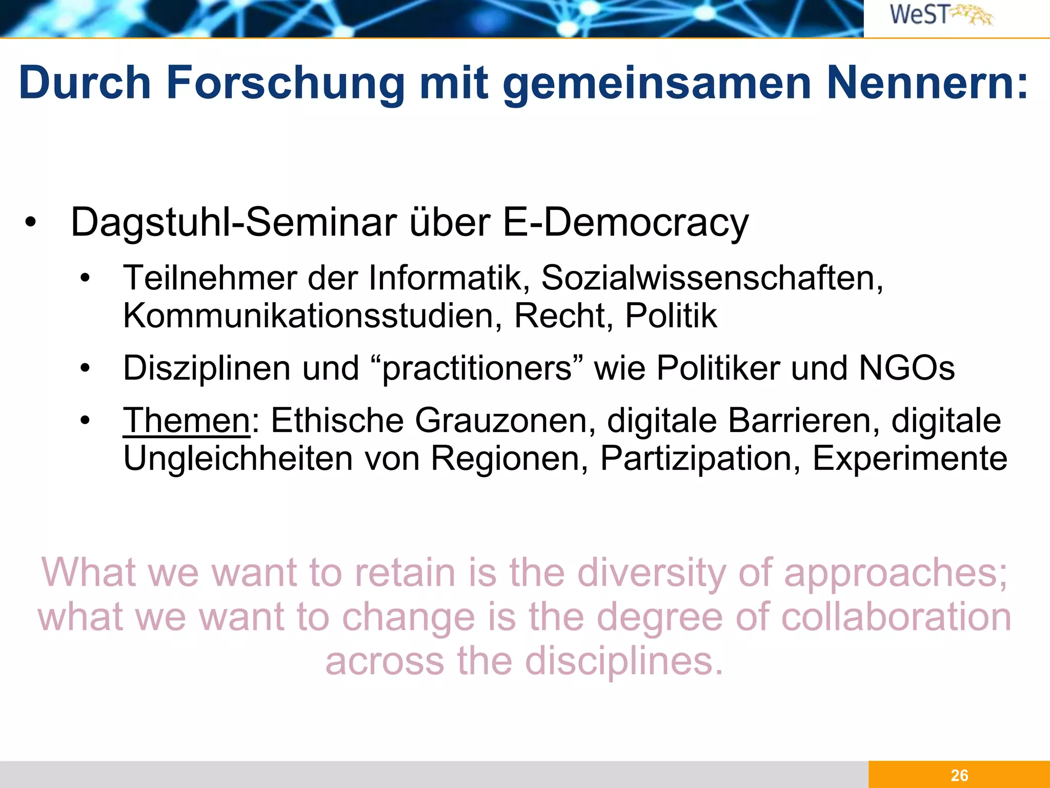 26
• Dagstuhl-Seminar über E-Democracy
• Teilnehmer der Informatik, Sozialwissenschaften,
Kommunikationsstudien, Recht, Politik
• Disziplinen und “practitioners” wie Politiker und NGOs
• Themen: Ethische Grauzonen, digitale Barrieren, digitale
Ungleichheiten von Regionen, Partizipation, Experimente
What we want to retain is the diversity of approaches;
what we want to change is the degree of collaboration
across the disciplines.
Durch Forschung mit gemeinsamen Nennern:
 