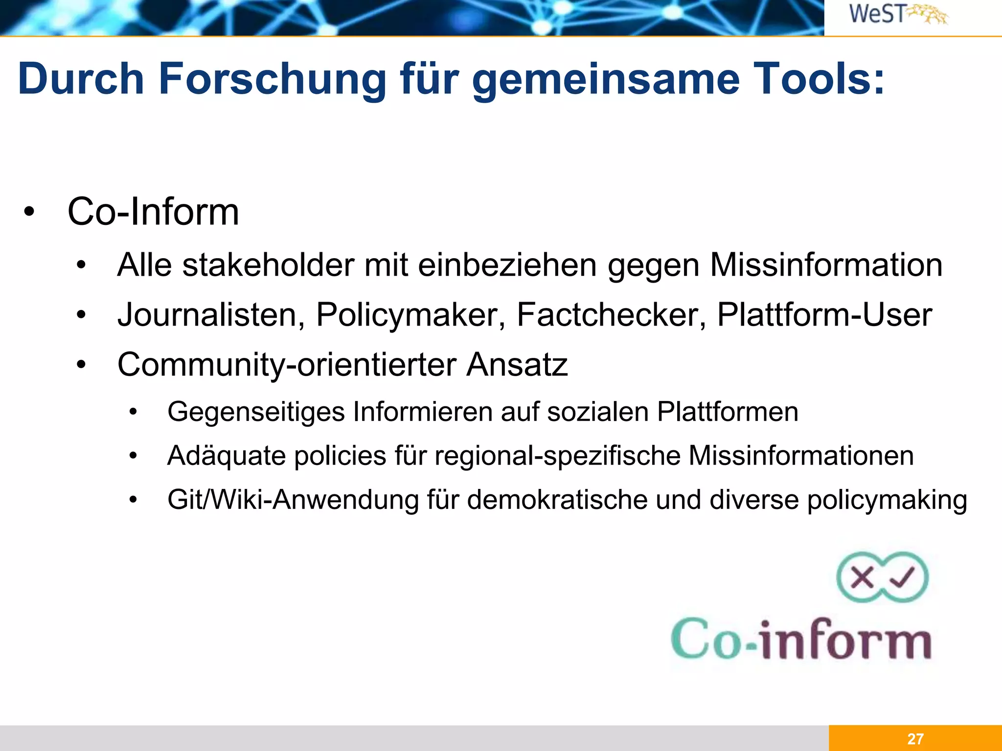 27
• Co-Inform
• Alle stakeholder mit einbeziehen gegen Missinformation
• Journalisten, Policymaker, Factchecker, Plattform-User
• Community-orientierter Ansatz
• Gegenseitiges Informieren auf sozialen Plattformen
• Adäquate policies für regional-spezifische Missinformationen
• Git/Wiki-Anwendung für demokratische und diverse policymaking
Durch Forschung für gemeinsame Tools:
 