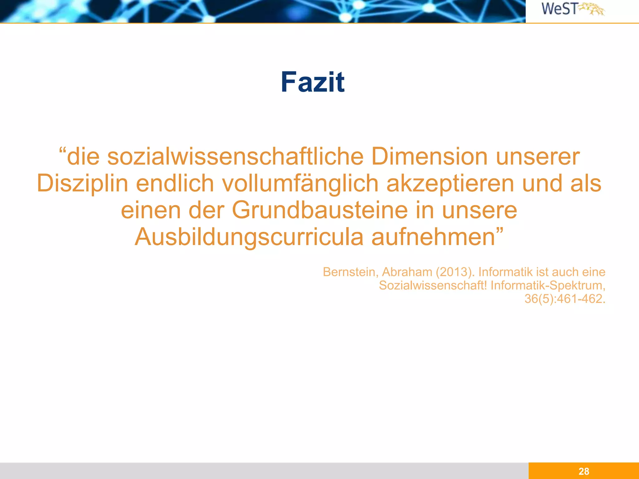 28
“die sozialwissenschaftliche Dimension unserer
Disziplin endlich vollumfänglich akzeptieren und als
einen der Grundbausteine in unsere
Ausbildungscurricula aufnehmen”
Fazit
Bernstein, Abraham (2013). Informatik ist auch eine
Sozialwissenschaft! Informatik-Spektrum,
36(5):461-462.
 