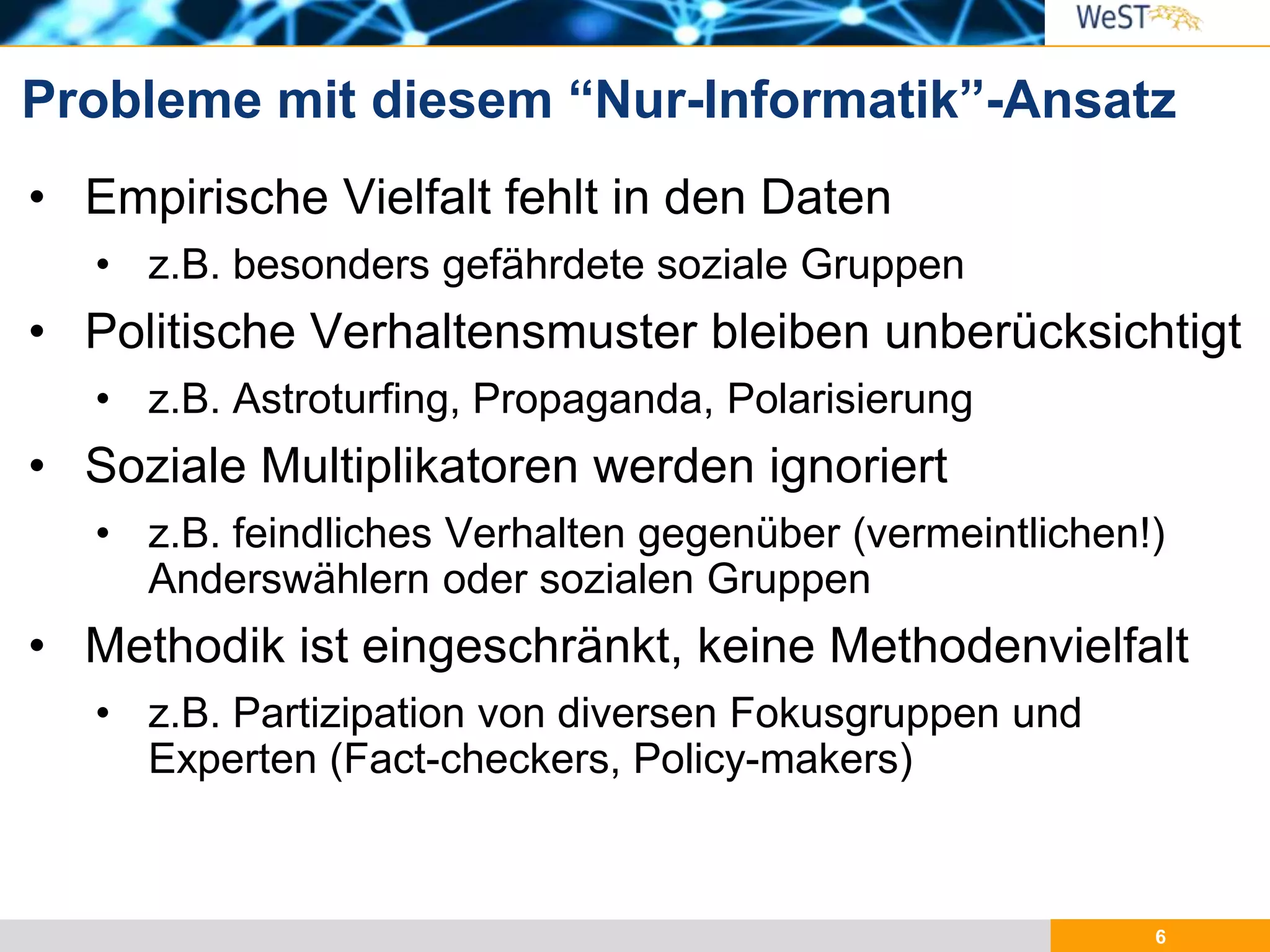 6
• Empirische Vielfalt fehlt in den Daten
• z.B. besonders gefährdete soziale Gruppen
• Politische Verhaltensmuster bleiben unberücksichtigt
• z.B. Astroturfing, Propaganda, Polarisierung
• Soziale Multiplikatoren werden ignoriert
• z.B. feindliches Verhalten gegenüber (vermeintlichen!)
Anderswählern oder sozialen Gruppen
• Methodik ist eingeschränkt, keine Methodenvielfalt
• z.B. Partizipation von diversen Fokusgruppen und
Experten (Fact-checkers, Policy-makers)
Probleme mit diesem “Nur-Informatik”-Ansatz
 
