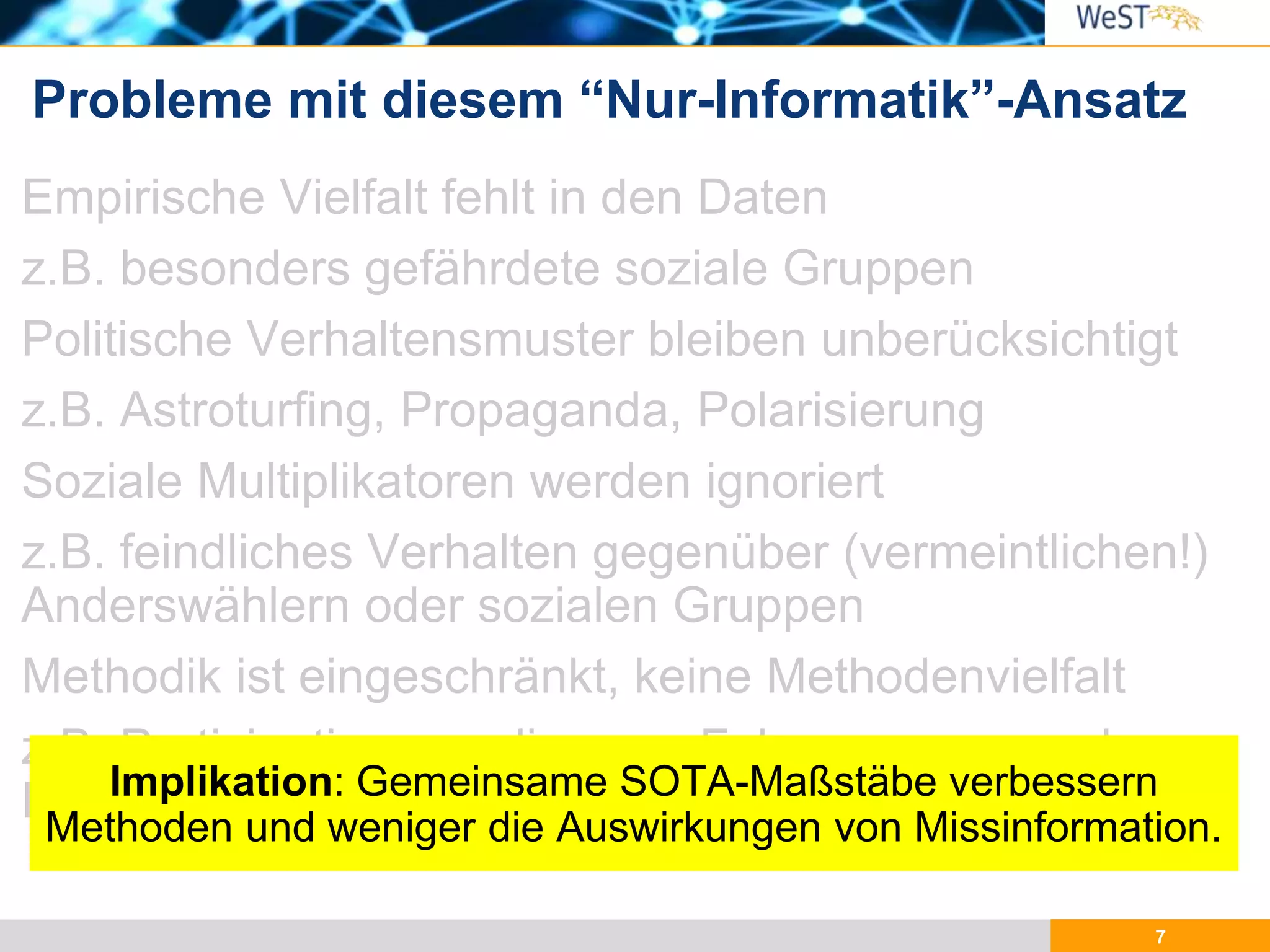 7
Empirische Vielfalt fehlt in den Daten
z.B. besonders gefährdete soziale Gruppen
Politische Verhaltensmuster bleiben unberücksichtigt
z.B. Astroturfing, Propaganda, Polarisierung
Soziale Multiplikatoren werden ignoriert
z.B. feindliches Verhalten gegenüber (vermeintlichen!)
Anderswählern oder sozialen Gruppen
Methodik ist eingeschränkt, keine Methodenvielfalt
z.B. Partizipation von diversen Fokusgruppen und
Experten (Fact-checkers, Policy-makers)
Probleme mit diesem “Nur-Informatik”-Ansatz
Implikation: Gemeinsame SOTA-Maßstäbe verbessern
Methoden und weniger die Auswirkungen von Missinformation.
 