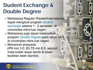 Mahasiswa Reguler /Paralel/International
dapat mengikuti program student
exchange selama 1 - 2 semester di
universitas mitra luar negeri
Mahasiswa juga dapat melanjutkan
program Double Degree pada tahun ke-3
di universitas mitra luar negeri
Memenuhi prasyarat
(IPK min 3.0, IELTS min 6.5, seluruh
mata kuliah dasar teknik & dasar
keahlian telah diambil).
Student Exchange &Student Exchange &
Double DegreeDouble Degree
 