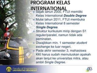 PROGRAM KELASPROGRAM KELAS
INTERNATIONALINTERNATIONAL
Sejak tahun 2000, FTUI memiliki
Kelas International Double Degree
Mulai tahun 2011, FTUI membuka
Kelas International 8 semester
Single Degree.
Struktur kurikulum mirip dengan S1
reguler/paralel, namun tidak ada
peminatan.
Diwajibkan min. 1 semester student
exchange ke luar negeri.
Pada akhir semester 3, mahasiswa
KKI harus sudah memutuskan apakah
akan lanjut ke universitas mitra, atau
ambil Single Degree.
 