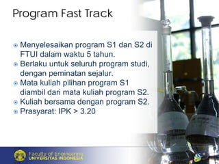 Menyelesaikan program S1 dan S2 di
FTUI dalam waktu 5 tahun.
Berlaku untuk seluruh program studi,
dengan peminatan sejalur.
Mata kuliah pilihan program S1
diambil dari mata kuliah program S2.
Kuliah bersama dengan program S2.
Prasyarat: IPK > 3.20
Program Fast TrackProgram Fast Track
 