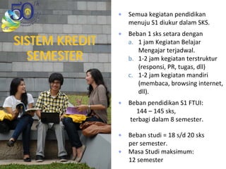 SISTEM KREDITSISTEM KREDIT
SEMESTERSEMESTER
Semua kegiatan pendidikan 
menuju S1 diukur dalam SKS.
Beban 1 sks setara dengan
a. 1 jam Kegiatan Belajar 
Mengajar terjadwal.
b. 1‐2 jam kegiatan terstruktur 
(responsi, PR, tugas, dll)
c. 1‐2 jam kegiatan mandiri 
(membaca, browsing internet, 
dll).
Beban pendidikan S1 FTUI: 
144 – 145 sks,
terbagi dalam 8 semester. 
Beban studi = 18 s/d 20 sks 
per semester.
Masa Studi maksimum: 
12 semester
 
