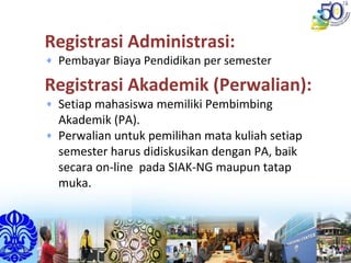 Registrasi Administrasi:
Pembayar Biaya Pendidikan per semester 
Registrasi Akademik (Perwalian):
Setiap mahasiswa memiliki Pembimbing 
Akademik (PA).
Perwalian untuk pemilihan mata kuliah setiap 
semester harus didiskusikan dengan PA, baik 
secara on‐line  pada SIAK‐NG maupun tatap 
muka.
 