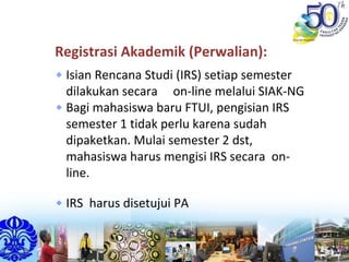Registrasi Akademik (Perwalian):
Isian Rencana Studi (IRS) setiap semester 
dilakukan secara     on‐line melalui SIAK‐NG
Bagi mahasiswa baru FTUI, pengisian IRS 
semester 1 tidak perlu karena sudah 
dipaketkan. Mulai semester 2 dst, 
mahasiswa harus mengisi IRS secara  on‐
line.
IRS  harus disetujui PA
 
