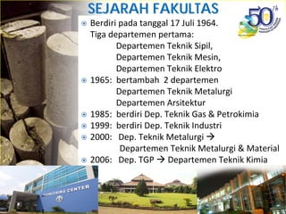 SEJARAH FAKULTASSEJARAH FAKULTAS
TEKNIKTEKNIKBerdiri pada tanggal 17 Juli 1964.
Tiga departemen pertama: 
Departemen Teknik Sipil, 
Departemen Teknik Mesin, 
Departemen Teknik Elektro
1965:  bertambah  2 departemen
Departemen Teknik Metalurgi 
Departemen Arsitektur
1985:  berdiri Dep. Teknik Gas & Petrokimia
1999:  berdiri Dep. Teknik Industri
2000:   Dep. Teknik Metalurgi 
Departemen Teknik Metalurgi & Material    
2006:   Dep. TGP  Departemen Teknik Kimia
 